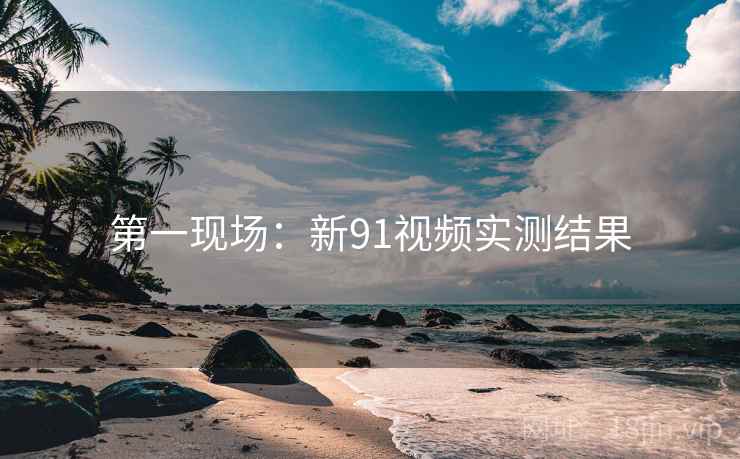 第一现场：新91视频实测结果