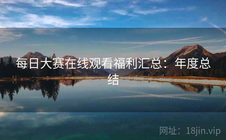 每日大赛在线观看福利汇总:年度总结 每日大赛在线观看福利汇总:年度总结